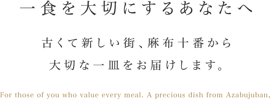 一食を大切にするあなたへ古くて新しい街、麻布十番から大切な一皿をお届けします。For those of you who value every meal. A precious dish from Azabujuban, the town that is old and yet modern.