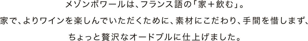 メゾンボワールは、フランス語の「家＋飲む」。家で、よりワインを楽しんでいただくために、素材にこだわり、手間を惜しまず、ちょっと贅沢なオードブルに仕上げました。